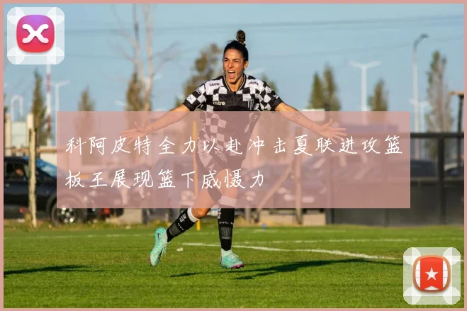 科阿皮特全力以赴冲击夏联进攻篮板王展现篮下威慑力