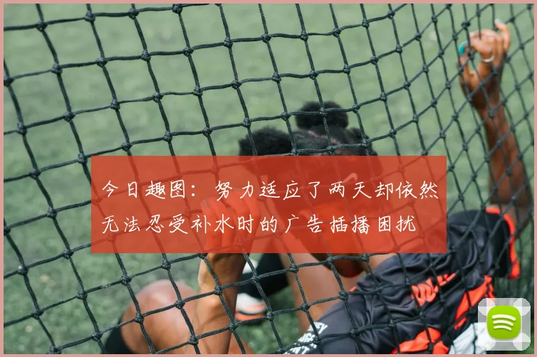 今日趣图：努力适应了两天却依然无法忍受补水时的广告插播困扰