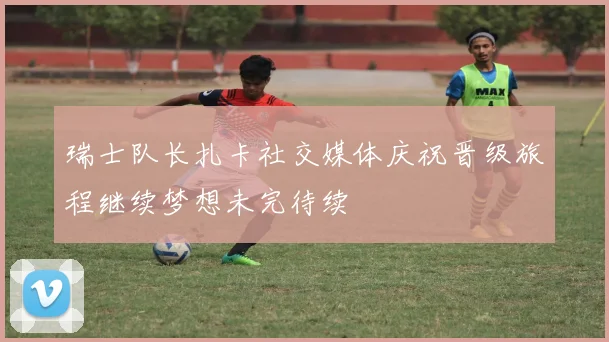 瑞士队长扎卡社交媒体庆祝晋级旅程继续梦想未完待续
