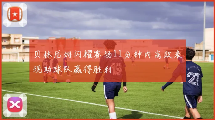 贝林厄姆闪耀赛场11分钟内高效表现助球队赢得胜利