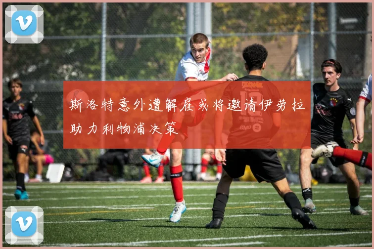 斯洛特意外遭解雇或将邀请伊劳拉助力利物浦决策