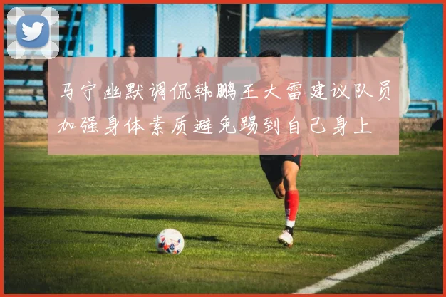 马宁幽默调侃韩鹏王大雷建议队员加强身体素质避免踢到自己身上