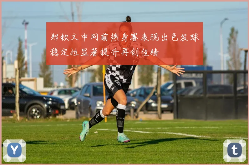 郑钦文中网前热身赛表现出色发球稳定性显著提升再创佳绩