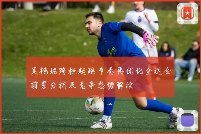 吴艳妮跨栏起跑节奏再优化全运会前景分析及竞争态势解读