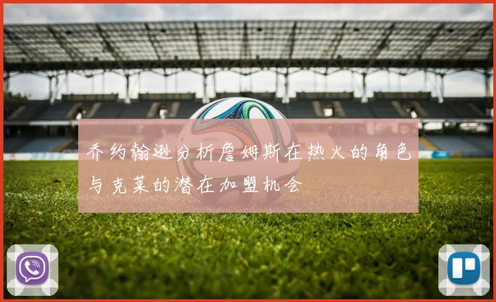 乔约翰逊分析詹姆斯在热火的角色与克莱的潜在加盟机会