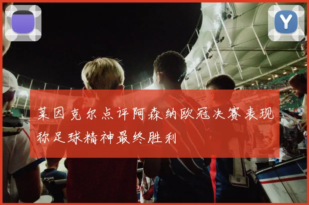 莱因克尔点评阿森纳欧冠决赛表现称足球精神最终胜利