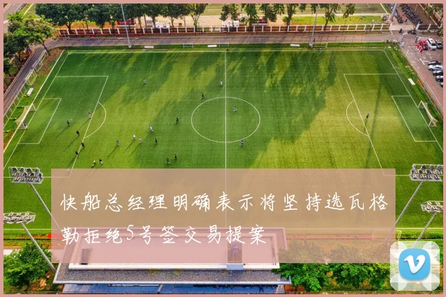 快船总经理明确表示将坚持选瓦格勒拒绝5号签交易提案