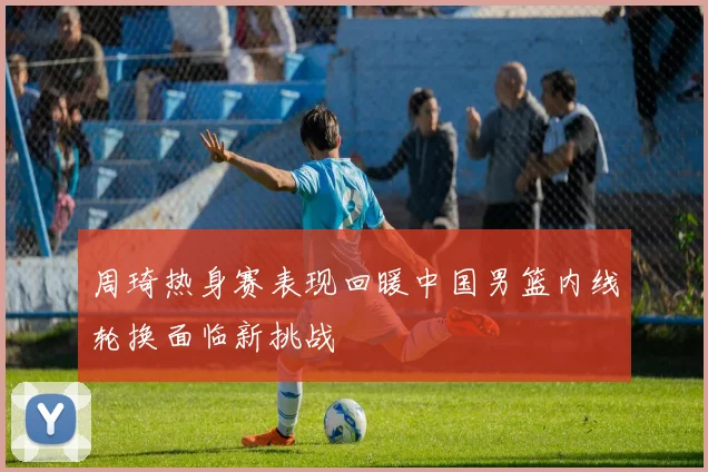 周琦热身赛表现回暖中国男篮内线轮换面临新挑战