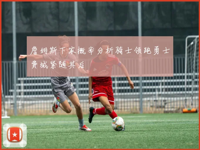 詹姆斯下家概率分析骑士领跑勇士费城紧随其后