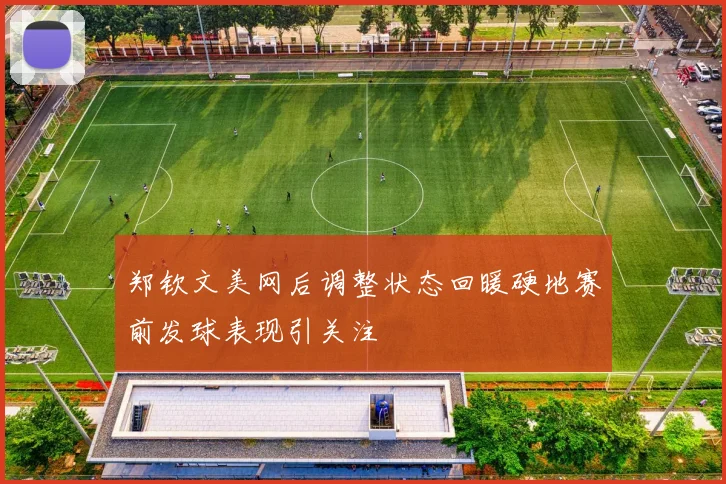 郑钦文美网后调整状态回暖硬地赛前发球表现引关注