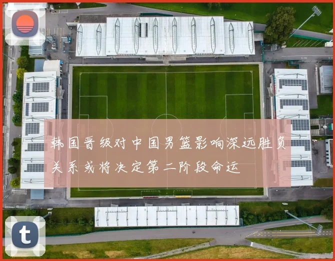 韩国晋级对中国男篮影响深远胜负关系或将决定第二阶段命运