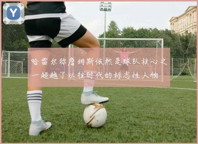 哈雷尔称詹姆斯依然是球队核心之一超越了以往时代的标志性人物