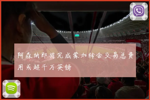 阿森纳即将完成蒙加转会交易总费用或超千万英镑