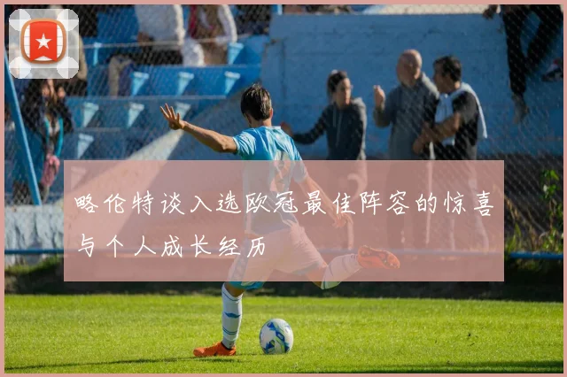 略伦特谈入选欧冠最佳阵容的惊喜与个人成长经历