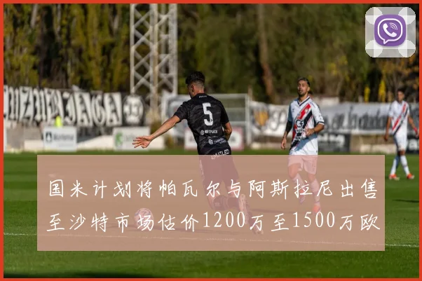 国米计划将帕瓦尔与阿斯拉尼出售至沙特市场估价1200万至1500万欧元