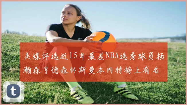 美媒评选近15年最差NBA选秀球员杨瀚森亨德森怀斯曼本内特榜上有名