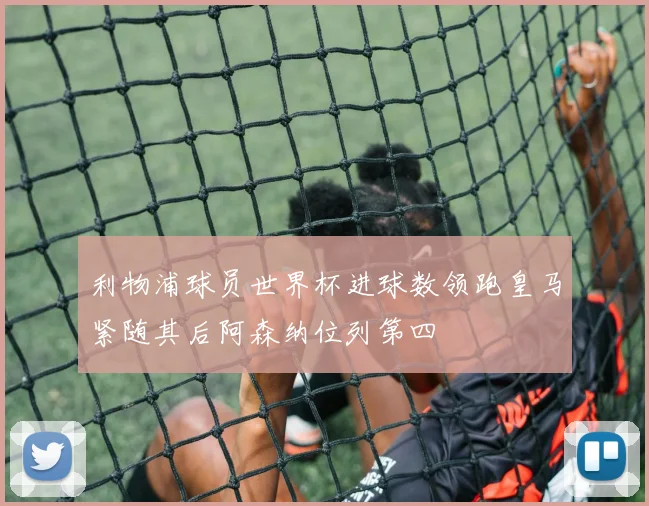利物浦球员世界杯进球数领跑皇马紧随其后阿森纳位列第四