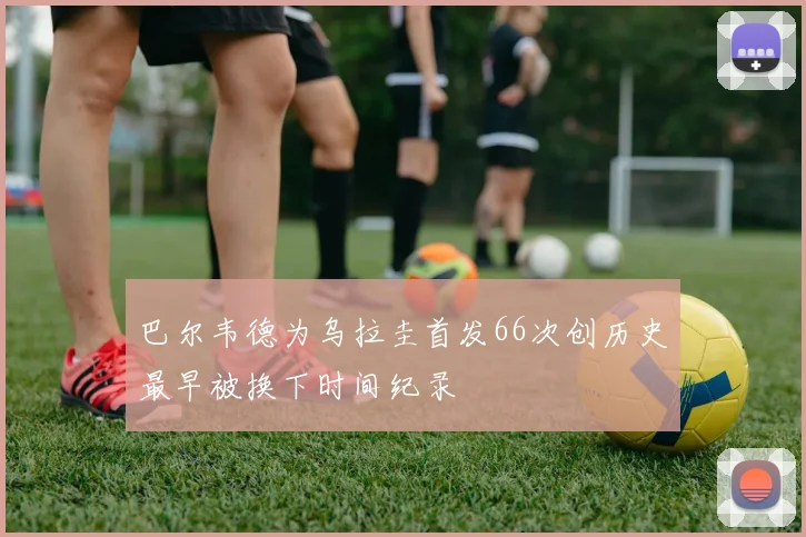 巴尔韦德为乌拉圭首发66次创历史最早被换下时间纪录