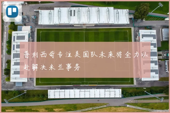 普利西奇专注美国队未来将全力以赴解决米兰事务
