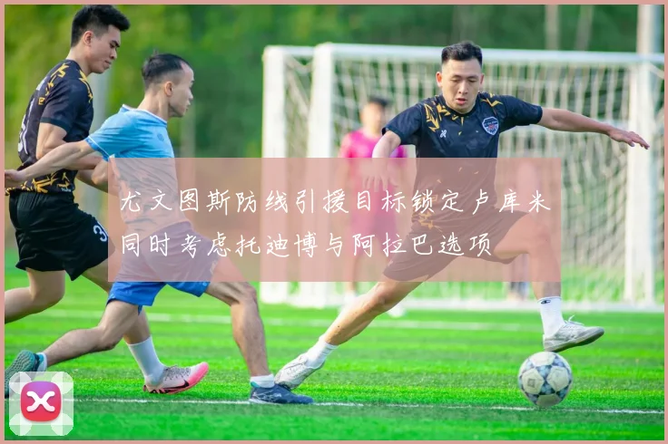 尤文图斯防线引援目标锁定卢库米同时考虑托迪博与阿拉巴选项
