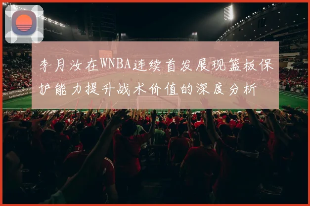 李月汝在WNBA连续首发展现篮板保护能力提升战术价值的深度分析