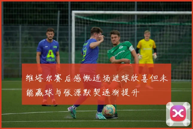 维塔尔赛后感慨连场进球欣喜但未能赢球与张源默契逐渐提升