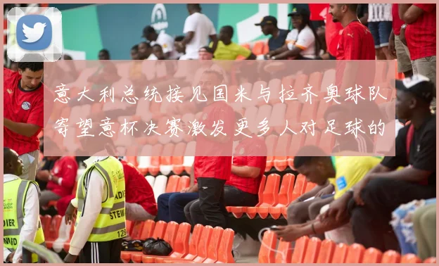 意大利总统接见国米与拉齐奥球队寄望意杯决赛激发更多人对足球的热爱