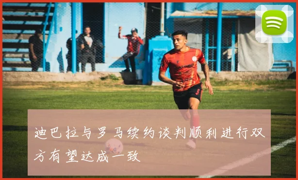 迪巴拉与罗马续约谈判顺利进行双方有望达成一致