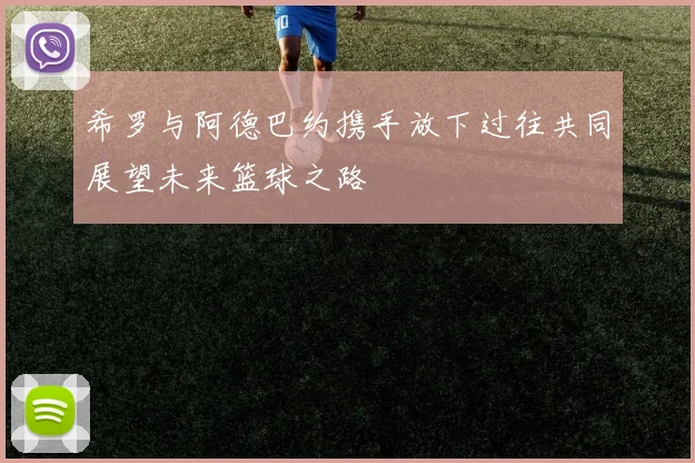 希罗与阿德巴约携手放下过往共同展望未来篮球之路