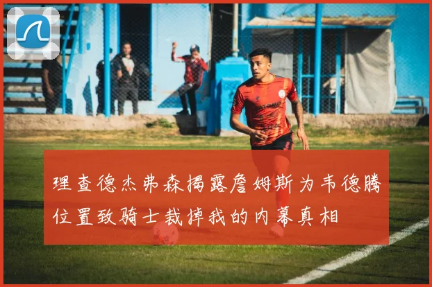 理查德杰弗森揭露詹姆斯为韦德腾位置致骑士裁掉我的内幕真相
